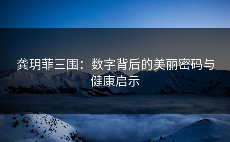 龚玥菲三围：数字背后的美丽密码与健康启示